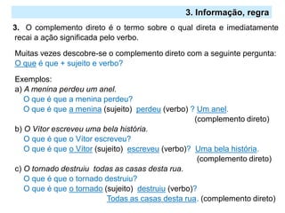 2.º Ciclo
3. O complemento direto é o termo sobre o qual direta e imediatamente
recai a ação significada pelo verbo.
Muitas vezes descobre-se o complemento direto com a seguinte pergunta:
O que é que + sujeito e verbo?
Exemplos:
a) A menina perdeu um anel.
O que é que a menina perdeu?
O que é que a menina (sujeito) perdeu (verbo) ? Um anel.
(complemento direto)
b) O Vítor escreveu uma bela história.
O que é que o Vítor escreveu?
O que é que o Vítor (sujeito) escreveu (verbo)? Uma bela história.
(complemento direto)
c) O tornado destruiu todas as casas desta rua.
O que é que o tornado destruiu?
O que é que o tornado (sujeito) destruiu (verbo)?
Todas as casas desta rua. (complemento direto)
3. Informação, regra
 