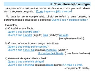 2.º Ciclo
Já aprendemos que muitas vezes se descobre o complemento direto
com a seguinte pergunta: O que é que + sujeito e verbo?
No entanto, se o complemento direto se referir a uma pessoa, a
pergunta muda e deverá ser a seguinte: Quem é que + sujeito e verbo?
Exemplos:
a) O André ama a Paula.
Quem é que o André ama?
Quem é que o André (sujeito) ama (verbo)? A Paula.
(complemento direto)
b) O meu pai encontrou um amigo de infância.
Quem é que o meu pai encontrou?
Quem é que o meu pai (sujeito) encontrou (verbo)?
Um amigo de infância. (complemento direto)
c) A menina abraça a mãe e a irmã.
Quem é que a menina abraça?
Quem é que a menina (sujeito) abraça (verbo)? A mãe e a irmã.
(complemento direto)
5. Nova informação ou regra
 