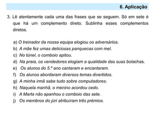 2.º Ciclo
6. Aplicação
3. Lê atentamente cada uma das frases que se seguem. Só em sete é
que há um complemento direto. Sublinha esses complementos
diretos.
a) O treinador da nossa equipa elogiou os adversários.
b) A mãe fez umas deliciosas panquecas com mel.
c) No túnel, o comboio apitou.
d) Na praia, os vendedores elogiam a qualidade das suas bolachas.
e) Os alunos do 5.º ano cantaram e encantaram.
f) Os alunos abordaram diversos temas divertidos.
g) A minha irmã sabe tudo sobre computadores.
h) Naquela manhã, o menino acordou cedo.
i) A Marta não apanhou o comboio das sete.
j) Os membros do júri atribuíram três prémios.
 
