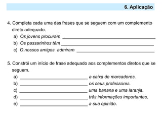 2.º Ciclo
6. Aplicação
4. Completa cada uma das frases que se seguem com um complemento
direto adequado.
a) Os jovens procuram _____________________________________
b) Os passarinhos têm _____________________________________
c) O nossos amigos admiram _______________________________
5. Constrói um início de frase adequado aos complementos diretos que se
seguem.
a) ___________________________ a caixa de marcadores.
b) ___________________________ os seus professores.
c) ___________________________ uma banana e uma laranja.
d) ___________________________ três informações importantes.
e) ___________________________ a sua opinião.
 