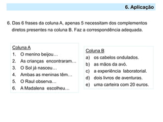 2.º Ciclo
6. Aplicação
6. Das 6 frases da coluna A, apenas 5 necessitam dos complementos
diretos presentes na coluna B. Faz a correspondência adequada.
Coluna A
1. O menino beijou…
2. As crianças encontraram…
3. O Sol já nasceu…
4. Ambas as meninas têm…
5. O Raul observa…
6. A Madalena escolheu…
Coluna B
a) os cabelos ondulados.
b) as mãos da avó.
c) a experiência laboratorial.
d) dois livros de aventuras.
e) uma carteira com 20 euros.
 