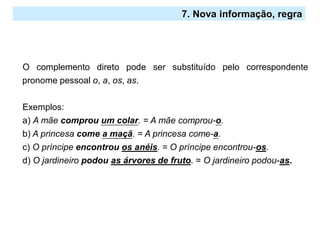 2.º Ciclo
O complemento direto pode ser substituído pelo correspondente
pronome pessoal o, a, os, as.
Exemplos:
a) A mãe comprou um colar. = A mãe comprou-o.
b) A princesa come a maçã. = A princesa come-a.
c) O príncipe encontrou os anéis. = O príncipe encontrou-os.
d) O jardineiro podou as árvores de fruto. = O jardineiro podou-as.
7. Nova informação, regra
 