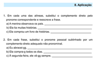 1. Em cada uma das alíneas, substitui o complemento direto pelo
pronome correspondente e reescreve a frase.
a) A menina observava os pais. ________________________________
b) Ela lia muitas histórias. ____________________________________
c) Ela comprou um livro de histórias. ___________________________
2. Em cada frase, substitui o pronome pessoal sublinhado por um
complemento direto adequado não pronominal.
a) Eu abracei-os. ___________________________________________
b) Ela compra-o todos os dias. ________________________________
c) À segunda-feira, ele vê-as sempre. ___________________________
8. Aplicação
 