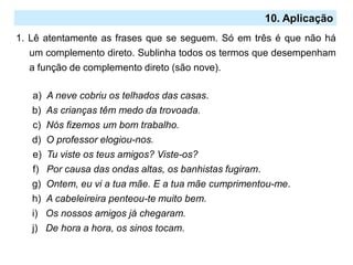 10. Aplicação
1. Lê atentamente as frases que se seguem. Só em três é que não há
um complemento direto. Sublinha todos os termos que desempenham
a função de complemento direto (são nove).
a) A neve cobriu os telhados das casas.
b) As crianças têm medo da trovoada.
c) Nós fizemos um bom trabalho.
d) O professor elogiou-nos.
e) Tu viste os teus amigos? Viste-os?
f) Por causa das ondas altas, os banhistas fugiram.
g) Ontem, eu vi a tua mãe. E a tua mãe cumprimentou-me.
h) A cabeleireira penteou-te muito bem.
i) Os nossos amigos já chegaram.
j) De hora a hora, os sinos tocam.
 
