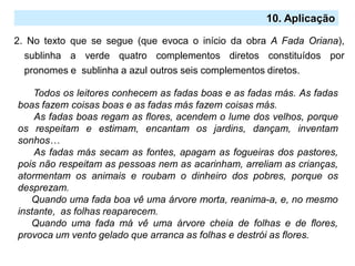 2. No texto que se segue (que evoca o início da obra A Fada Oriana),
sublinha a verde quatro complementos diretos constituídos por
pronomes e sublinha a azul outros seis complementos diretos.
10. Aplicação
Todos os leitores conhecem as fadas boas e as fadas más. As fadas
boas fazem coisas boas e as fadas más fazem coisas más.
As fadas boas regam as flores, acendem o lume dos velhos, porque
os respeitam e estimam, encantam os jardins, dançam, inventam
sonhos…
As fadas más secam as fontes, apagam as fogueiras dos pastores,
pois não respeitam as pessoas nem as acarinham, arreliam as crianças,
atormentam os animais e roubam o dinheiro dos pobres, porque os
desprezam.
Quando uma fada boa vê uma árvore morta, reanima-a, e, no mesmo
instante, as folhas reaparecem.
Quando uma fada má vê uma árvore cheia de folhas e de flores,
provoca um vento gelado que arranca as folhas e destrói as flores.
 