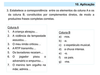 2.º Ciclo
10. Aplicação
3. Estabelece a correspondência entre os elementos da coluna A e os
da coluna B, constituídos por complementos diretos, de modo a
produzires frases completas corretas.
Coluna A
1. A criança abraçou…
2. A violência da tempestade
assustou…
3. O meu irmão criticou…
4. A RTP transmitiu…
5. Os lavradores receiam…
6. O jogador pisou o
adversário e empurrou…
7. O menino tem orgulho na
mãe; admira…
Coluna B
a) -nos.
b) -a.
c) o espetáculo musical.
d) a chuva intensa.
e) -o.
f) os pais.
g) -me.
 