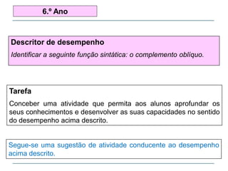 Descritor de desempenho
Identificar a seguinte função sintática: o complemento oblíquo.
6.º Ano
Tarefa
Conceber uma atividade que permita aos alunos aprofundar os
seus conhecimentos e desenvolver as suas capacidades no sentido
do desempenho acima descrito.
Segue-se uma sugestão de atividade conducente ao desempenho
acima descrito.
 