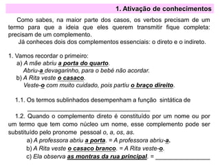 Como sabes, na maior parte dos casos, os verbos precisam de um
termo para que a ideia que eles querem transmitir fique completa:
precisam de um complemento.
Já conheces dois dos complementos essenciais: o direto e o indireto.
1. Vamos recordar o primeiro:
a) A mãe abriu a porta do quarto.
Abriu-a devagarinho, para o bebé não acordar.
b) A Rita veste o casaco.
Veste-o com muito cuidado, pois partiu o braço direito.
1.1. Os termos sublinhados desempenham a função sintática de
____________________________________
1.2. Quando o complemento direto é constituído por um nome ou por
um termo que tem como núcleo um nome, esse complemento pode ser
substituído pelo pronome pessoal o, a, os, as.
a) A professora abriu a porta. = A professora abriu-a.
b) A Rita veste o casaco branco. = A Rita veste-o.
c) Ela observa as montras da rua principal. = ________________
1. Ativação de conhecimentos
 