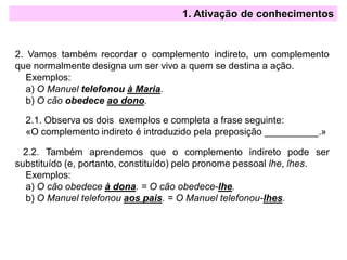 1. Ativação de conhecimentos
2. Vamos também recordar o complemento indireto, um complemento
que normalmente designa um ser vivo a quem se destina a ação.
Exemplos:
a) O Manuel telefonou à Maria.
b) O cão obedece ao dono.
2.1. Observa os dois exemplos e completa a frase seguinte:
«O complemento indireto é introduzido pela preposição __________.»
2.2. Também aprendemos que o complemento indireto pode ser
substituído (e, portanto, constituído) pelo pronome pessoal lhe, lhes.
Exemplos:
a) O cão obedece à dona. = O cão obedece-lhe.
b) O Manuel telefonou aos pais. = O Manuel telefonou-lhes.
 