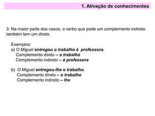 1. Ativação de conhecimentos
3. Na maior parte dos casos, o verbo que pede um complemento indireto
também tem um direto.
Exemplos:
a) O Miguel entregou o trabalho à professora.
Complemento direto – o trabalho
Complemento indireto – à professora
b) O Miguel entregou-lhe o trabalho.
Complemento direto – o trabalho
Complemento indireto – lhe
 