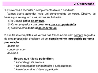 2. Observação
1. Estivemos a recordar o complemento direto e o indireto.
Vamos agora aprender mais um complemento do verbo. Observa as
frases que se seguem e os termos sublinhados.
a) A Cecília gosta de amoras.
b) Os empregados concordaram com a proposta feita.
c) A minha irmã assistiu ao espetáculo.
2. Em frases completas, os verbos das frases acima vêm sempre seguidos
de uma preposição; precisam de um complemento introduzido por uma
preposição:
gostar de
concordar com
assistir a
Repara que não se pode dizer:
* A Cecília gosta amoras.
* Os empregados concordaram a proposta feita.
* A minha irmã assistiu o espetáculo.
 
