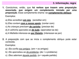 3. Informação, regra
1. Concluímos, então, que há verbos que trazem uma preposição
associada, que exigem um complemento iniciado por uma
preposição. Esse complemento chama -se complemento oblíquo.
Exemplos:
a) Eles acreditam em nós. (acreditar em)
b) Eles contam com o nosso apoio. (contar com)
c) As crianças precisam de carinho. (precisar de)
d) A velhinha apercebe-se de tudo. (aperceber-se de)
e) A Mafalda interessa-se por filatelia. (interessar-se por)
2. A preposição com que se inicia o complemento oblíquo pode estar
contraída.
Exemplos:
a) Ela confia nos amigos. (em + os amigos)
b) Ele apercebeu-se do problema. (de + o problema)
c) Eles aderiram àquele partido. (a + aquele partido)
 