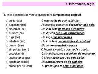 3. Informação, regra
3. Mais exemplos de verbos que pedem complemento oblíquo:
a) cuidar (de) O neto cuida da avó velhinha.
b) depender (de) As crianças pequenas dependem dos pais.
c) discordar (de) Ele discorda da nossa perspetiva.
d) duvidar (de) Ele duvida das suas capacidades.
e) fugir (de) Ela foge dos problemas.
f) interferir (em) Ele interfere nos assuntos dos outros.
g) pensar (em) Ele só pensa na brincadeira.
h) simpatizar (com) O Miguel simpatiza com toda a gente.
i) suspeitar (de) Os investigadores suspeitam do mordomo.
j) apaixonar-se (por) O Marco apaixonou-se pela Sofia.
k) apoderar-se (de) Eles apoderaram-se do dinheiro.
l) preocupar-se (com) Tu preocupas-te com a poluição?
 