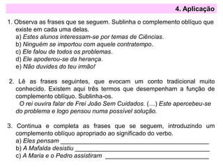 4. Aplicação
1. Observa as frases que se seguem. Sublinha o complemento oblíquo que
existe em cada uma delas.
a) Estes alunos interessam-se por temas de Ciências.
b) Ninguém se importou com aquele contratempo.
c) Ele falou de todos os problemas.
d) Ele apoderou-se da herança.
e) Não duvides do teu irmão!
2. Lê as frases seguintes, que evocam um conto tradicional muito
conhecido. Existem aqui três termos que desempenham a função de
complemento oblíquo. Sublinha-os.
O rei ouvira falar de Frei João Sem Cuidados. (…) Este apercebeu-se
do problema e logo pensou numa possível solução.
3. Continua e completa as frases que se seguem, introduzindo um
complemento oblíquo apropriado ao significado do verbo.
a) Eles pensam ___________________________________________
b) A Mafalda desistiu _______________________________________
c) A Maria e o Pedro assistiram ______________________________
 