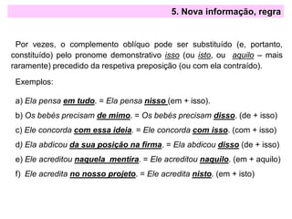 5. Nova informação, regra
Por vezes, o complemento oblíquo pode ser substituído (e, portanto,
constituído) pelo pronome demonstrativo isso (ou isto, ou aquilo – mais
raramente) precedido da respetiva preposição (ou com ela contraído).
Exemplos:
a) Ela pensa em tudo. = Ela pensa nisso (em + isso).
b) Os bebés precisam de mimo. = Os bebés precisam disso. (de + isso)
c) Ele concorda com essa ideia. = Ele concorda com isso. (com + isso)
d) Ela abdicou da sua posição na firma. = Ela abdicou disso (de + isso)
e) Ele acreditou naquela mentira. = Ele acreditou naquilo. (em + aquilo)
f) Ele acredita no nosso projeto. = Ele acredita nisto. (em + isto)
 