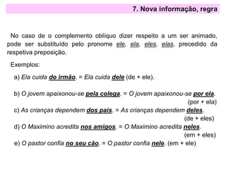 7. Nova informação, regra
No caso de o complemento oblíquo dizer respeito a um ser animado,
pode ser substituído pelo pronome ele, ela, eles, elas, precedido da
respetiva preposição.
Exemplos:
a) Ela cuida do irmão. = Ela cuida dele (de + ele).
b) O jovem apaixonou-se pela colega. = O jovem apaixonou-se por ela.
(por + ela)
c) As crianças dependem dos pais. = As crianças dependem deles.
(de + eles)
d) O Maximino acredita nos amigos. = O Maximino acredita neles.
(em + eles)
e) O pastor confia no seu cão. = O pastor confia nele. (em + ele)
 