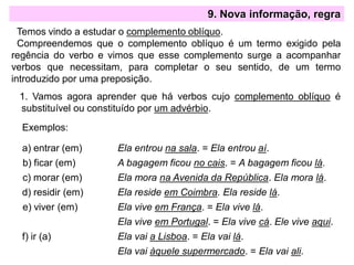 9. Nova informação, regra
Temos vindo a estudar o complemento oblíquo.
Compreendemos que o complemento oblíquo é um termo exigido pela
regência do verbo e vimos que esse complemento surge a acompanhar
verbos que necessitam, para completar o seu sentido, de um termo
introduzido por uma preposição.
1. Vamos agora aprender que há verbos cujo complemento oblíquo é
substituível ou constituído por um advérbio.
Exemplos:
a) entrar (em) Ela entrou na sala. = Ela entrou aí.
b) ficar (em) A bagagem ficou no cais. = A bagagem ficou lá.
c) morar (em) Ela mora na Avenida da República. Ela mora lá.
d) residir (em) Ela reside em Coimbra. Ela reside lá.
e) viver (em) Ela vive em França. = Ela vive lá.
Ela vive em Portugal. = Ela vive cá. Ele vive aqui.
f) ir (a) Ela vai a Lisboa. = Ela vai lá.
Ela vai àquele supermercado. = Ela vai ali.
 