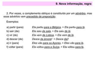 9. Nova informação, regra
2. Por vezes, o complemento oblíquo é constituído por um advérbio, mas
esse advérbio vem precedido de preposição.
Exemplos:
a) partir (para) Ela partiu para a Bélgica. = Ela partiu para lá.
b) sair (de) Ela saiu da sala. = Ela saiu de lá.
c) vir (de) Ela vem de Lisboa. = Ela vem de lá.
d) descer (de) Desce da árvore! = Desce daí!
e) ir (para) Eles vão para os Açores. = Eles vão para lá.
f) voltar (para) Ela voltou para a Suíça. = Ela voltou para lá.
 