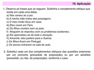 10. Aplicação
1. Observa as frases que se seguem. Sublinha o complemento oblíquo que
existe em cada uma delas.
a) Nós vamos ao Luso.
b) A minha mãe tratou das passagens.
c) O meu irmão ficou em casa.
d) Eles vivem em Faro.
e) Os filhos contam com os pais.
f) Ninguém se importou com os problemas existentes.
g) Ela apercebeu-se de toda a situação.
h) Amanhã, eles partem para a Suécia.
i) Os filhos ficam em Portugal.
j) Os alunos entraram na sala de aula.
2. Substitui cada um dos complementos oblíquos das questões anteriores
por um pronome (precedido de preposição) ou por um advérbio
(precedido, ou não, de preposição), conforme o caso.
 