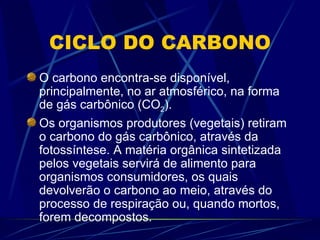 CICLO DO CARBONO O carbono encontra-se disponível, principalmente, no ar atmosférico, na forma de gás carbônico (CO 2 ). Os organismos produtores (vegetais) retiram o carbono do gás carbônico, através da fotossíntese. A matéria orgânica sintetizada pelos vegetais servirá de alimento para organismos consumidores, os quais devolverão o carbono ao meio, através do processo de respiração ou, quando mortos, forem decompostos. 