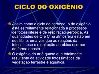 Assim como o ciclo do carbono, o do oxigênio está estreitamente relacionado a processos de fotossíntese e de respiração aeróbica. As quantidades de O e C na atmosfera estão em equilíbrio, uma vez que as reações da fotossíntese e respiração aeróbica ocorrem de forma oposta. O oxigênio do ar é quase que totalmente resultante da atividade fotossintética da vegetação terrestre e aquática. CICLO DO OXIGÊNIO 