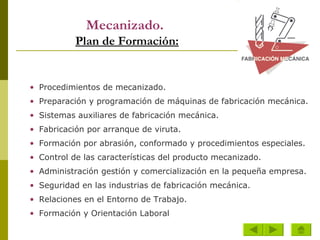 Mecanizado.   Plan de Formación: Procedimientos de mecanizado.  Preparación y programación de máquinas de fabricación mecánica.  Sistemas auxiliares de fabricación mecánica.  Fabricación por arranque de viruta.  Formación por abrasión, conformado y procedimientos especiales.  Control de las características del producto mecanizado.  Administración gestión y comercialización en la pequeña empresa.  Seguridad en las industrias de fabricación mecánica.  Relaciones en el Entorno de Trabajo.  Formación y Orientación Laboral   