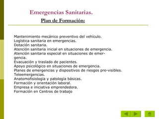 Emergencias Sanitarias.     Plan de Formación: Mantenimiento mecánico preventivo del vehículo. Logística sanitaria en  emergencias . Dotación sanitaria. Atención sanitaria inicial en situaciones de emergencia. Atención sanitaria especial en situaciones de emer- gencia. Evacuación y traslado de pacientes. Apoyo psicológico en situaciones de emergencia. Planes de  emergencias  y dispositivos de riesgos pre- visibles. Teleemergencias. Anatomofisiología y patología básicas. Formación y orientación laboral. Empresa e iniciativa emprendedora. Formación en Centros de trabajo Mantenimiento mecánico preventivo del vehículo. Logística sanitaria en emergencias. Dotación sanitaria. Atención sanitaria inicial en situaciones de emergencia. Atención sanitaria especial en situaciones de emer- gencia. Evacuación y traslado de pacientes. Apoyo psicológico en situaciones de emergencia. Planes de emergencias y dispositivos de riesgos pre-visibles. Teleemergencias. Anatomofisiología y patología básicas. Formación y orientación laboral. Empresa e iniciativa emprendedora. Formación en Centros de trabajo 
