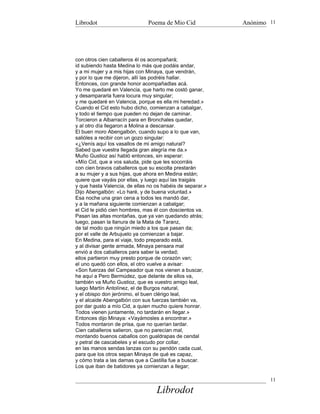 Librodot                       Poema de Mio Cid            Anónimo 11




con otros cien caballeros él os acompañará;
id subiendo hasta Medina lo más que podáis andar,
y a mi mujer y a mis hijas con Minaya, que vendrán,
y por lo que me dijeron, allí las podréis hallar.
Entonces, con grande honor acompañadlas acá.
Yo me quedaré en Valencia, que harto me costó ganar,
y desampararla fuera locura muy singular;
y me quedaré en Valencia, porque es ella mi heredad.»
Cuando el Cid esto hubo dicho, comienzan a cabalgar,
y todo el tiempo que pueden no dejan de caminar.
Torcieron a Albarracín para en Bronchales quedar,
y al otro día llegaron a Molina a descansar.
El buen moro Abengalbón, cuando supo a lo que van,
salióles a recibir con un gozo singular:
«¿Venís aquí los vasallos de mi amigo natural?
Sabed que vuestra llegada gran alegría me da.»
Muño Gustioz así habló entonces, sin esperar:
«Mío Cid, que a vos saluda, pide que les socorráis
con cien bravos caballeros que su escolta prestarán
a su mujer y a sus hijas, que ahora en Medina están;
quiere que vayáis por ellas, y luego aquí las traigáis
y que hasta Valencia, de ellas no os habéis de separar.»
Dijo Abengalbón: «Lo haré, y de buena voluntad.»
Esa noche una gran cena a todos les mandó dar,
y a la mañana siguiente comienzan a cabalgar;
el Cid le pidió cien hombres, mas él con doscientos va.
Pasan las altas montañas, que ya van quedando atrás;
luego, pasan la llanura de la Mata de Taranz,
de tal modo que ningún miedo a los que pasan da;
por el valle de Arbujuelo ya comienzan a bajar.
En Medina, para el viaje, todo preparado está,
y al divisar gente armada, Minaya pensara mal
envió a dos caballeros para saber la verdad;
ellos partieron muy presto porque de corazón van;
el uno quedó con ellos, el otro vuelve a avisar:
«Son fuerzas del Campeador que nos vienen a buscar,
he aquí a Pero Bermúdez, que delante de ellos va,
también va Muño Gustioz, que es vuestro amigo leal,
luego Martín Antolínez, el de Burgos natural,
y el obispo don jerónimo, el buen clérigo leal,
y el alcaide Abengalbón con sus fuerzas también va,
por dar gusto a mío Cid, a quien mucho quiere honrar.
Todos vienen juntamente, no tardarán en llegar.»
Entonces dijo Minaya: «Vayámosles a encontrar.»
Todos montaron de prisa, que no querían tardar.
Cien caballeros salieron, que no parecían mal,
montando buenos caballos con gualdrapas de cendal
y petral de cascabeles y el escudo por collar,
en las manos sendas lanzas con su pendón cada cual,
para que los otros sepan Minaya de qué es capaz,
y cómo trata a las damas que a Castilla fue a buscar.
Los que iban de batidores ya comienzan a llegar;

                                                                   11

                                  Librodot
 
