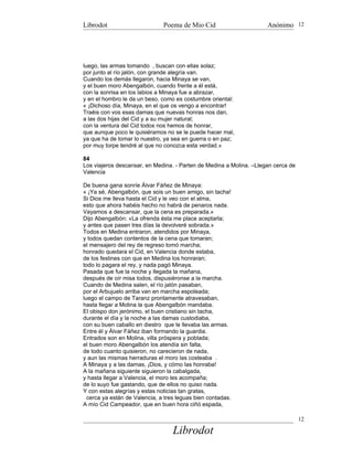 Librodot                       Poema de Mio Cid                      Anónimo 12




luego, las armas tomando , buscan con ellas solaz;
por junto al río jalón, con grande alegría van.
Cuando los demás llegaron, hacia Minaya se van,
y el buen moro Abengalbón, cuando frente a él está,
con la sonrisa en los labios a Minaya fue a abrazar,
y en el hombro le da un beso, como es costumbre oriental:
« ¡Dichoso día, Minaya, en el que os vengo a encontrar!
Traéis con vos esas damas que nuevas honras nos dan,
a las dos hijas del Cid y a su mujer natural;
con la ventura del Cid todos nos hemos de honrar,
que aunque poco le quisiéramos no se le puede hacer mal,
ya que ha de tomar lo nuestro, ya sea en guerra o en paz;
por muy torpe tendré al que no conozca esta verdad.»

84
Los viajeros descansar, en Medina. - Parten de Medina a Molina. –Llegan cerca de
Valencia

De buena gana sonríe Álvar Fáñez de Minaya:
« ¡Ya sé, Abengalbón, que sois un buen amigo, sin tacha!
Si Dios me lleva hasta el Cid y le veo con el alma,
esto que ahora habéis hecho no habrá de penaros nada.
Vayamos a descansar, que la cena es preparada.»
Dijo Abengalbón: «La ofrenda ésta me place aceptarla;
y antes que pasen tres días la devolveré sobrada.»
Todos en Medina entraron, atendidos por Minaya,
y todos quedan contentos de la cena que tomaran;
el mensajero del rey de regreso tomó marcha;
honrado quedara el Cid, en Valencia donde estaba,
de los festines con que en Medina los honraran;
todo lo pagara el rey, y nada pagó Minaya.
Pasada que fue la noche y llegada la mañana,
después de oír misa todos, dispusiéronse a la marcha.
Cuando de Medina salen, el río jalón pasaban,
por el Arbujuelo arriba van en marcha espoleada;
luego el campo de Taranz prontamente atravesaban,
hasta llegar a Molina la que Abengalbón mandaba.
El obispo don jerónimo, el buen cristiano sin tacha,
durante el día y la noche a las damas custodiaba,
con su buen caballo en diestro que le llevaba las armas.
Entre él y Álvar Fáñez iban formando la guardia.
Entrados son en Molina, villa próspera y poblada;
el buen moro Abengalbón los atendía sin falta,
de todo cuanto quisieron, no carecieron de nada,
y aun las mismas herraduras el moro las costeaba .
A Minaya y a las damas, ¡Dios, y cómo las honraba!
A la mañana siguiente siguieron la cabalgada,
y hasta llegar a Valencia, el moro les acompaña;
de lo suyo fue gastando, que de ellos no quiso nada.
Y con estas alegrías y estas noticias tan gratas,
  cerca ya están de Valencia, a tres leguas bien contadas.
A mío Cid Campeador, que en buen hora ciñó espada,

                                                                                   12

                                   Librodot
 