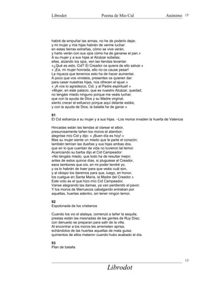 Librodot                       Poema de Mio Cid                        Anónimo 15




habré de empuñar las armas, no he de poderlo dejar,
y mi mujer y mis hijas habrán de verme luchar:
en estas tierras extrañas, cómo se vive verán,
y harto verán con sus ojos cómo ha de ganarse el pan.»
A su mujer y a sus hijas al Alcázar súbelas;
ellas, alzando los ojos, ven las tiendas levantar.
«¿Qué es esto, Cid? El Creador os quiera de ello salvar.»
« ¡Ea, mi mujer honrada, ello no os cause pesar!
La riqueza que tenemos esto ha de hacer aumentar.
A poco que vos vinisteis, presentes os quieren dar:
para casar nuestras hijas, nos ofrecen el ajuar.»
« ¡A vos lo agradezco, Cid, y al Padre espiritual! »
«Mujer, en este palacio, que es nuestro Alcázar, quedad;
no tengáis miedo ninguno porque me veáis luchar,
que con la ayuda de Dios y su Madre virginal,
siento crecer el esfuerzo porque aquí delante estáis;
y con la ayuda de Dios, la batalla he de ganar.»

91
El Cid esfuerza a su mujer y a sus hijas. –Los moros invaden la huerta de Valencia

Hincadas están las tiendas al clarear el albor,
presurosamente tañen los moros el atambor;
alegróse mío Cid y dijo: « ¡Buen día es hoy! »
Mas su mujer siente un miedo que le parte el corazón;
también temían las dueñas y sus hijas ambas dos,
que en lo que cuentan de vida no tuvieron tal temor.
Acariciando su barba dijo el Cid Campeador:
«No tengáis miedo, que todo ha de resultar mejor;
antes de estos quince días, si pluguiese al Creador,
esos tambores que oís, en mi poder tendré yo,
y os lo habrán de traer para que veáis cuál son,
y al obispo los daremos para que, luego, en honor,
los cuelgue en Santa María, la Madre del Creador.»
Este voto es el que hizo mío Cid Campeador.
Vanse alegrando las damas, ya van perdiendo el pavor.
Y los moros de Marruecos cabalgando entraban por
aquellas, huertas adentro, sin tener ningún temor.

92
Espolonada de los cristianos

Cuando los vio el atalaya, comenzó a tañer la esquila;
prestas están las mesnadas de las gentes de Ruy Díaz;
con denuedo se preparan para salir de la villa.
Al encontrar a los moros les arremeten aprisa,
echándolos de las huertas aquellas de mala guisa;
quinientos de ellos mataron cuando hubo acabado el día.

93
Plan de batalla


                                                                                     15

                                  Librodot
 