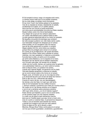 Librodot                     Poema de Mio Cid                Anónimo 17




El Cid empleó la lanza, luego a la espada echó mano,
y a tantos moros mató que no es posible contarlos;
por su codo abajo va sangre mora chorreando.
Al rey moro Yusuf, tres fuertes golpes le ha asestado,
mas de su espada se escapa, espoleando el caballo,
ocultándose en Cullera, en un castillo palacio;
tras él se fue mío Cid por si podía alcanzarlo,
con otros que le acompañaban de entre sus fieles vasallos.
Desde Cullera volvió mío Cid el bienhadado,
muy alegre de lo que por los campos capturaron;
vio cuánto vale Babieca de la cabeza hasta el rabo.
La gran ganancia adquirida toda en su mano ha quedado.
De aquellos cincuenta mil enemigos que contaron,
tan sólo escapar pudieron con vida hasta ciento cuatro.
Las mesnadas recogían los despojos por el campo:
entre la plata y el oro recogieron tres mil marcos,
que de las otras ganancias no podían ni contarlo.
Alegre estaba mío Cid, como todos sus vasallos,
porque Dios los protegió para vencer en el campo.
En cuanto al rey de Marruecos, allí quedó derrotado;
dejóse el Cid a Álvar Fáñez para custodiar el campo,
mientras, con cien caballeros, a Valencia va tornando;
fruncida trae la cofia y el yelmo se lo ha quitado:
así entró sobre Babieca y con la espada en la mano.
Recíbenlo así las damas que le estaban esperando;
mío Cid paró ante ellas, las riendas tiró al caballo:
«Ante vos me humillo, damas, por quienes prez he ganado;
vos custodiasteis Valencia, y yo vencí sobre el campo;
esto lo dispuso Dios y lo quisieron los santos,
cuando aquí apenas llegáis, tal ganancia nos ha dado.
Ved esta espada sangrienta y sudoroso el caballo;
así es como vencer suelo a los moros en el campo.
Rogad, pues, al Creador que yo os viva algunos años
y os alcanzaré tal prez que os han de besar las manos.»
Esto lo dijo mío Cid, y descendió del caballo.
Cuando le vieron de pie, una vez descabalgado,
las damas y las dos hijas, la mujer que vale tanto,
ante el Cid Campeador las dos rodillas hincaron:
« ¡Somos vuestras y queremos que viváis por muchos años! »
De vuelta con él, las damas entraron en el palacio
y con él van a sentarse sobre preciosos escaños.
«Mi mujer doña Jimena, ¿no me lo habíais rogado?
Estas damas que trajisteis y que a vos os sirven tanto,
yo las quisiera casar con mis mejores vasallos,
y a cada una de ellas le daré doscientos marcos,
para que en Castilla sepan que aquí sirven a buen amo;
rnas en cuanto a nuestras hijas, lo pensaremos despacio.»
Todas a una se levantan para besarle las manos,
y grande fue la alegría que hubo por todo palacio.
Como lo dijera el Cid, así lo llevara a cabo.
Mientras, Minaya Álvar Fáñez continuaba en el campo
con los que el botín guardaban, anotándolo y guardándolo.

                                                                     17

                                Librodot
 