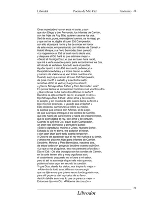 Librodot                      Poema de Mio Cid              Anónimo 21




Otras novedades hay en esta mi corte, y son
que don Diego y don Fernando, los infantes de Carrión,
con las hijas de Ruy Díaz quieren casarse los dos.
Sed de esto, pues, mensajeros buenos, os lo ruego yo,
y que así se lo, digáis al buen Cid Campeador:
con ello alcanzará honra y ha de crecer en honor
de este modo, emparentando con infantes de Carrión.»
Habló Minaya, y a Pero Bermúdez bien pareció:
«Lo rogaremos al Cid tal cual nos lo decís vos;
y después el Cid hará lo que estimare mejor.»
«Decid al Rodrigo Díaz, el que en buen hora nació,
que iré a verle cuando quiera, para encontrarnos los dos,
allí donde él señalare, hincado será el pendón.
Ayudar quiero a mío Cid en cuanto pudiese yo.»
Despidiéronse M rey y a todos dieron su adiós,
y camino de Valencia se van todos cuantos son.
Cuando supo que venían el buen Cid Campeador,
de prisa montó a caballo y a recibirlos salió;
sonrióse el Cid al verlos y luego los abrazó:
«¿Venís, Minaya Álvar Fáñez y Pero Bermúdez, vos?
En pocas tierras se encuentran hombres cual vosotros dos.
¿Qué noticias os ha dado don Alfonso mi señor?
Decidme si está contento de mí, si aceptó mi don.»
Dijo Minaya Álvar Fáñez: «Con alma y de corazón
lo aceptó, y en prueba de ello quiere daros su favor.»
Dijo mío Cid entonces. « ¡Loado sea el Señor! »
Esto diciendo, comienzan a referir su misión,
la súplica que le hace don Alfonso, el de León,
de que sus hijas entregue a los condes de Carrión,
que ello habrá de darle honra y habrá de crecerle honor,
que lo aconsejaba el rey, con alma y de corazón.
Cuando lo oyó mío Cid, aquel buen Campeador,
un gran rato silencioso y pensativo quedó:
«Esto lo agradezco mucho a Cristo, Nuestro Señor.
Echado fui de mi tierra, me quitaron el honor,
y con gran afán gané todo cuanto tengo hoy.
A Dios he de agradecer que el rey me vuelva a su amor,
y ahora me pida mis hijas para infantes de Carrión.
Decidrne, Minaya y Pero Bermúdez, vosotros dos,
de estas bodas en proyecto decidme vuestra opinión».
«Lo que a vos pluguiese, eso nos parecerá a los dos.»
Dijo el Cid: «De alta prosapia son los condes de Carrión,
en la corte tienen sitio y muy orgullosos son;
el casamiento propuesto no lo fuera a mi sabor,
pero si así lo aconseja el que vale más que nos,
podemos tratar aquí en secreto la cuestión.
Y que Dios, desde los cielos, nos inspire lo mejor.»
 «Además de todo esto, Alfonso nos encargó
que os dijéramos que quiere veros donde gustéis vos;
para allí poderos dar la prueba de su favor;
decidir debéis entonces lo que os parezca mejor.»
Entonces dijo mío Cid: «Pláceme de corazón.»

                                                                    21

                                 Librodot
 