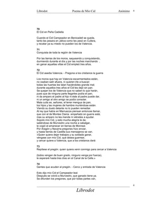 Librodot                        Poema de Mio Cid                        Anónimo   4




70
El Cid en Peña Cadiella

Cuando el Cid Campeador en Benicadell se queda,
tanto les pesara en Játiva como les pesó en Cullera,
y recatar ya su miedo no pueden los de Valencia.

71
Conquista de toda la región de Valencia

Por las tierras de los moros, saqueando y conquistando,
durmiendo durante el día y por las noches marchando ,
en ganar aquellas villas el Cid empleó tres años.

72
El Cid asedia Valencia. - Pregona a los cristianos la guerra

Los moros que hay en Valencia escarmentados están,
no osaban salir afuera, ni quieren irle a buscar;
todas las huertas les talan haciéndoles grande mal;
durante aquellos tres años el Cid les dejó sin pan.
Se quejan los de Valencia que no saben lo que harán,
pues que de ninguna parte llegarles podía el pan;
ni da amparo el padre al hijo ni éste al padre puede dar,
ni un amigo al otro amigo se podía consolar.
Mala cuita es, señores, el tener mengua de pan,
los hijos y las mujeres de hambre muriéndose están.
Viendo su duelo delante no lo pueden remediar.
Al rey que había en Marruecos piensan entonces llamar,
que con el de Montes Claros empeñado en guerra está;
mas su amparo no les manda ni viéneles a ayudar.
Súpolo mío Cid, y esto mucha alegría le da;
saliéndose de Murviedro una noche a cabalgar,
le cogió el amanecer en tierras de Monreal.
Por Aragón y Navarra pregones hizo enviar,
y hasta tierras de Castilla sus mensajeros se van.
«Quien quiera dejar trabajos y su soldada ganar,
véngase con mío Cid, que desea guerrear,
y cercar quiere a Valencia, que a los cristianos dará:

73
Repítese el pregón. quien quiera venir conmigo para cercar a Valencia

(todos vengan de buen grado, ninguno venga por fuerza),
le esperaré hasta tres días en el Canal de la Cella.»

74
Gentes que acuden al pregón. - Cerco y entrada de Valencia

Esto dijo mío Cid el Campeador leal.
Después se volvió a Murviedro, que ganado tiene ya.
Se difunden los pregones, que por todas partes van,

                                                                                  4

                                   Librodot
 