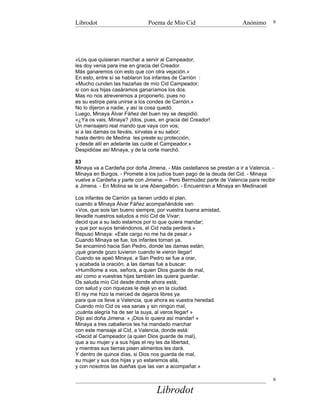 Librodot                      Poema de Mio Cid                        Anónimo      9




«Los que quisieran marchar a servir al Campeador,
les doy venia para irse en gracia del Creador.
Más ganaremos con esto que con otra vejación.»
En esto, entre sí se hablaron los infantes de Carrión :
«Mucho cunden las hazañas de mío Cid Campeador;
si con sus hijas casáramos ganaríamos los dos.
Mas no nos atreveremos a proponerlo, pues no
es su estirpe para unirse a los condes de Carrión.»
No lo dijeron a nadie, y así la cosa quedó.
Luego, Minaya Álvar Fáñez del buen rey se despidió.
«¿Ya os vais, Minaya? ¡Idos, pues, en gracia del Creador!
Un mensajero real mando que vaya con vos;
si a las damas os lleváis, sírvalas a su sabor;
hasta dentro de Medina les preste su protección,
y desde allí en adelante las cuide el Campeador.»
Despidióse así Minaya, y de la corte marchó.

83
Minaya va a Cardeña por doña Jimena. - Más castellanos se prestan a ir a Valencia. -
Minaya en Burgos. - Promete a los judíos buen pago de la deuda del Cid. - Minaya
vuelve a Cardeña y parte con Jimena. – Pero Bermúdez parte de Valencia para recibir
a Jimena. - En Molina se le une Abengalbón. - Encuentran a Minaya en Medinaceli

Los infantes de Carrión ya tienen urdido el plan,
cuando a Minaya Álvar Fáñez acompañándole van:
«Vos, que sois tan bueno siempre, por vuestra buena amistad,
llevadle nuestros saludos a mío Cid de Vivar;
decid que a su lado estamos por lo que quiera mandar;
y que por suyos teniéndonos, el Cid nada perderá.»
Repuso Minaya: «Este cargo no me ha de pesar.»
Cuando Minaya se fue, los infantes tornan ya.
Se encaminó hacia San Pedro, donde las damas están;
¡qué grande gozo tuvieron cuando le vieron llegar!
Cuando se apeó Minaya, a San Pedro se fue a orar,
y acabada la oración, a las damas fue a buscar:
«Humíllome a vos, señora, a quien Dios guarde de mal,
así como a vuestras hijas también las quiera guardar.
Os saluda mío Cid desde donde ahora está;
con salud y con riquezas le dejé yo en la ciudad.
El rey me hizo la merced de dejaros libres ya
para que os lleve a Valencia, que ahora es vuestra heredad.
Cuando mío Cid os vea sanas y sin ningún mal,
¡cuánta alegría ha de ser la suya, al veros llegar! »
Dijo así doña Jimena: « ¡Dios lo quiera así mandar! »
Minaya a tres caballeros les ha mandado marchar
con este mensaje al Cid, a Valencia, donde está:
«Decid al Campeador (a quien Dios guarde de mal),
que a su mujer y a sus hijas el rey les da libertad,
y mientras sus tierras pisen alimentos les dará.
Y dentro de quince días, si Dios nos guarda de mal,
su mujer y sus dos hijas y yo estaremos allá,
y con nosotros las dueñas que las van a acompañar.»

                                                                                   9

                                  Librodot
 