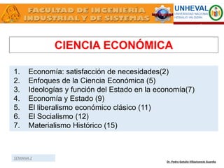 CIENCIA ECONÓMICA
Dr. Pedro Getulio Villavicencio Guardia
1. Economía: satisfacción de necesidades(2)
2. Enfoques de la Ciencia Económica (5)
3. Ideologías y función del Estado en la economía(7)
4. Economía y Estado (9)
5. El liberalismo económico clásico (11)
6. El Socialismo (12)
7. Materialismo Histórico (15)
SEMANA 2
 