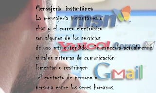 Mensajería  instantáneaLa mensajería instantánea o chat y el correo electrónico son algunos de los servicios de uso más extendido.  Se especula actualmente si tales sistemas de comunicación fomentan o restringen el contacto de persona a persona entre los seres humanos.