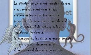 La difusión de Internet también plantea otras muchas cuestiones éticas concernientes a asuntos como la privacidad, la seguridad y confidencialidad de los datos, el derecho y la ley de propiedad intelectual, la pornografía, los sitios cargados de odio, la propagación de rumores y difamaciones disfrazados de noticias 