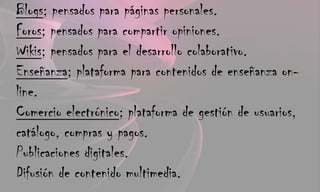 Blogs; pensados para páginas personales.Foros; pensados para compartir opiniones.Wikis; pensados para el desarrollo colaborativo.Enseñanza; plataforma para contenidos de enseñanza on-line.Comercio electrónico; plataforma de gestión de usuarios, catálogo, compras y pagos.Publicaciones digitales.Difusión de contenido multimedia.