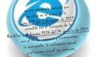 es una estrategia nacional que se ubica en el marco de la  Ley 679 del 3 de agosto de 2001 expedida por el Congreso de la República y el decreto 1524 del 24 de julio de 2004  con el fin de  prevenir y contrarrestar la pornografía, la explotación sexual y el turismo sexual con menores.