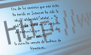 Uno de los servicios que más éxito ha tenido en Internet ha sido la World Wide Web(WWW, o "la Web"), La WWW es un conjunto de protocolos que permite, de forma sencilla, la consulta remota de archivos de hipertexto.