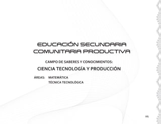 195
EDUCACIóN SECUNDARIA
COMUNITARIA PRODUCTIVA
CAMPO DE SABERES Y CONOCIMIENTOS:
CIENCIA TECNOLOGÍA Y PRODUCCIÓN
ÁREAS: 	 MATEMÁTICA
	 TÉCNICA TECNOLÓGICA
 