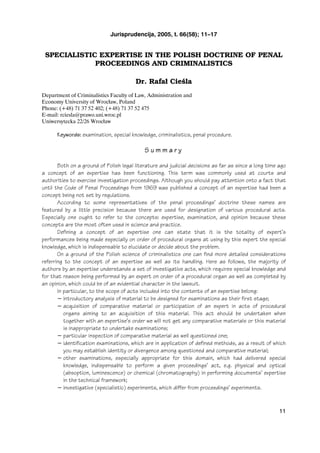 Jurisprudencija, 2005, t. 66(58); 11–17


 SPECIALISTIC EXPERTISE IN THE POLISH DOCTRINE OF PENAL
             PROCEEDINGS AND CRIMINALISTICS

                                        Dr. Rafał Cieśla
Department of Criminalistics Faculty of Law, Administration and
Economy University of Wrocùaw, Poland
Phone: (+48) 71 37 52 402; (+48) 71 37 52 475
E-mail: rciesla@prawo.uni.wroc.pl
Uniwersytecka 22/26 Wrocùaw

      Keywords: examination, special knowledge, criminalistics, penal procedure.

                                            Summary

       Both on a ground of Polish legal literature and judicial decisions as far as since a long time ago
a concept of an expertise has been functioning. This term was commonly used at courts and
authorities to exercise investigation proceedings. Although you should pay attention onto a fact that
until the Code of Penal Proceedings from 1969 was published a concept of an expertise had been a
concept being not set by regulations.
       According to some representatives of the penal proceedings’ doctrine these names are
featured by a little precision because there are used for designation of various procedural acts.
Especially one ought to refer to the concepts: expertise, examination, and opinion because these
concepts are the most often used in science and practice.
       Defining a concept of an expertise one can state that it is the totality of expert’s
performances being made especially on order of procedural organs at using by this expert the special
knowledge, which is indispensable to elucidate or decide about the problem.
       On a ground of the Polish science of criminalistics one can find more detailed considerations
referring to the concept of an expertise as well as its handling. Here as follows, the majority of
authors by an expertise understands a set of investigative acts, which requires special knowledge and
for that reason being performed by an expert on order of a procedural organ as well as completed by
an opinion, which could be of an evidential character in the lawsuit.
       In particular, to the scope of acts included into the contents of an expertise belong:
       − introductory analysis of material to be designed for examinations as their first stage;
       − acquisition of comparative material or participation of an expert in acts of procedural
          organs aiming to an acquisition of this material. This act should be undertaken when
          together with an expertise’s order we will not get any comparative materials or this material
          is inappropriate to undertake examinations;
       − particular inspection of comparative material as well questioned one;
       − identification examinations, which are in application of defined methods, as a result of which
          you may establish identity or divergence among questioned and comparative material;
       − other examinations, especially appropriate for this domain, which had delivered special
          knowledge, indispensable to perform a given proceedings’ act, e.g. physical and optical
          (absoption, luminescence) or chemical (chromatography) in performing documents’ expertise
          in the technical framework;
       − investigative (specialistic) experiments, which differ from proceedings’ experiments.



                                                                                                      11
 