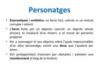 Personatges Estereotipats i antitètics:  un heroi fort, valerós vs un malvat corrupte i violent. L’ heroi  lluita per un objectiu concret: un objecte valuós (tresor), la resolució d'un misteri, o el rescat de persones properes. Per a aconseguir el seu objectiu rebrà l’ajuda imprescindible d’un altre personatge, sovint una  dona  que l’ajudarà per amor.  El/s protagoniste/s travessen per obstacles i pateixen una  transformació  al llarg de la història. 