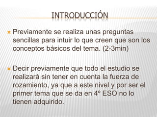 INTRODUCCIÓN
 Previamente se realiza unas preguntas
sencillas para intuir lo que creen que son los
conceptos básicos del tema. (2-3min)
 Decir previamente que todo el estudio se
realizará sin tener en cuenta la fuerza de
rozamiento, ya que a este nivel y por ser el
primer tema que se da en 4º ESO no lo
tienen adquirido.
 