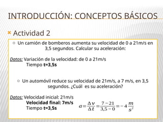  Actividad 2
INTRODUCCIÓN: CONCEPTOS BÁSICOS
o Un camión de bomberos aumenta su velocidad de 0 a 21m/s en
3,5 segundos. Calcular su aceleración:
Datos: Variación de la velocidad: de 0 a 21m/s
Tiempo t=3,5s
o Un automóvil reduce su velocidad de 21m/s, a 7 m/s, en 3,5
segundos. ¿Cuál es su aceleración?
Datos: Velocidad inicial: 21m/s
Velocidad final: 7m/s
Tiempo t=3,5s 𝑎=
∆ 𝑣
∆ 𝑡
=
7−21
3,5 − 0
=− 4
𝑚
𝑠
2
 