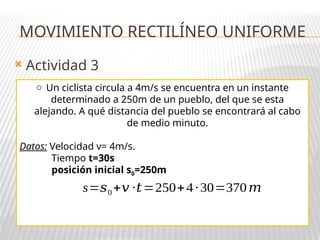  Actividad 3
o Un ciclista circula a 4m/s se encuentra en un instante
determinado a 250m de un pueblo, del que se esta
alejando. A qué distancia del pueblo se encontrará al cabo
de medio minuto.
Datos: Velocidad v= 4m/s.
Tiempo t=30s
posición inicial s0=250m
MOVIMIENTO RECTILÍNEO UNIFORME
s=𝑠0+𝑣 ·𝑡=250+4·30=370𝑚
 