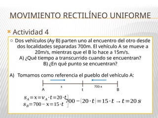  Actividad 4
o Dos vehículos (Ay B) parten uno al encuentro del otro desde
dos localidades separadas 700m. El vehículo A se mueve a
20m/s, mientras que el B lo hace a 15m/s.
A) ¿Qué tiempo a transcurrido cuando se encuentran?
B) ¿En qué punto se encuentran?
A) Tomamos como referencia el pueblo del vehículo A:
A B
t
x 700-x
700−(20 ·𝑡)=15 ·𝑡 →𝑡=20 𝑠
𝑠𝐴=𝑥=𝑣𝐴 ·𝑡=20·𝑡
𝑠𝐵=700− 𝑥=15·𝑡
MOVIMIENTO RECTILÍNEO UNIFORME
 