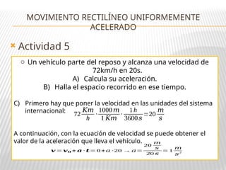  Actividad 5
MOVIMIENTO RECTILÍNEO UNIFORMEMENTE
ACELERADO
o Un vehículo parte del reposo y alcanza una velocidad de
72km/h en 20s.
A) Calcula su aceleración.
B) Halla el espacio recorrido en ese tiempo.
C) Primero hay que poner la velocidad en las unidades del sistema
internacional:
A continuación, con la ecuación de velocidad se puede obtener el
valor de la aceleración que lleva el vehículo.
72
𝐾𝑚
h
·
1000𝑚
1 𝐾𝑚
·
1h
3600𝑠
=20
𝑚
𝑠
𝒗 = 𝒗𝟎 + 𝒂 · 𝒕= 0+𝑎 ·20 → 𝑎=
20
𝑚
𝑠
20 𝑠
= 1
𝑚
𝑠2
 