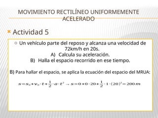  Actividad 5
MOVIMIENTO RECTILÍNEO UNIFORMEMENTE
ACELERADO
o Un vehículo parte del reposo y alcanza una velocidad de
72km/h en 20s.
A) Calcula su aceleración.
B) Halla el espacio recorrido en ese tiempo.
B) Para hallar el espacio, se aplica la ecuación del espacio del MRUA:
𝑠=𝑠0 +𝑣0 · 𝑡 +
1
2
· 𝑎· 𝑡
2
→ 𝑠=0 +0 · 20+
1
2
· 1 ·(20)
2
=200 𝑚
 