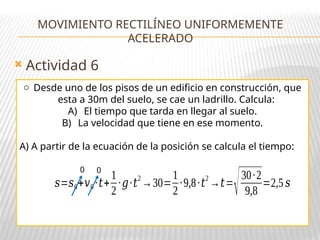  Actividad 6
MOVIMIENTO RECTILÍNEO UNIFORMEMENTE
ACELERADO
o Desde uno de los pisos de un edificio en construcción, que
esta a 30m del suelo, se cae un ladrillo. Calcula:
A) El tiempo que tarda en llegar al suelo.
B) La velocidad que tiene en ese momento.
A) A partir de la ecuación de la posición se calcula el tiempo:
𝑠=𝑠0+𝑣0 ·𝑡+
1
2
·𝑔·𝑡2
→30=
1
2
·9,8·𝑡2
→𝑡=
√30·2
9,8
=2,5 𝑠
0 0
 